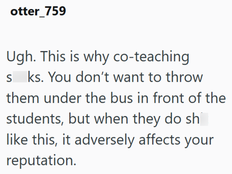 otter 759 Ugh. This is why co-teaching sks. You don't want to throw them under the bus in front of the students, but when they do sh like this, it adversely affects your reputation.