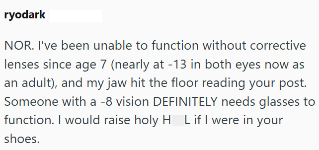 ryodark NOR. I've been unable to function without corrective lenses since age 7 (nearly at -13 in both eyes now as an adult), and my jaw hit the floor reading your post. Someone with a -8 vision DEFINITELY needs glasses to function. I would raise holy HL if I were in shoes. Lif your