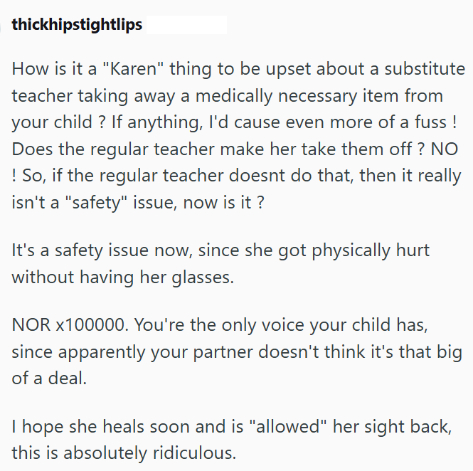 thickhipstightlips How is it a "Karen" thing to be upset about a substitute teacher taking away a medically necessary item from your child? If anything, I'd cause even more of a fuss! Does the regular teacher make her take them off? NO ! So, if the regular teacher doesnt do that, then it really isn't a "safety" issue, now is it? It's a safety issue now, since she got physically hurt without having her glasses. NOR X100000. You're the only voice your child has, since apparently your partner doesn
