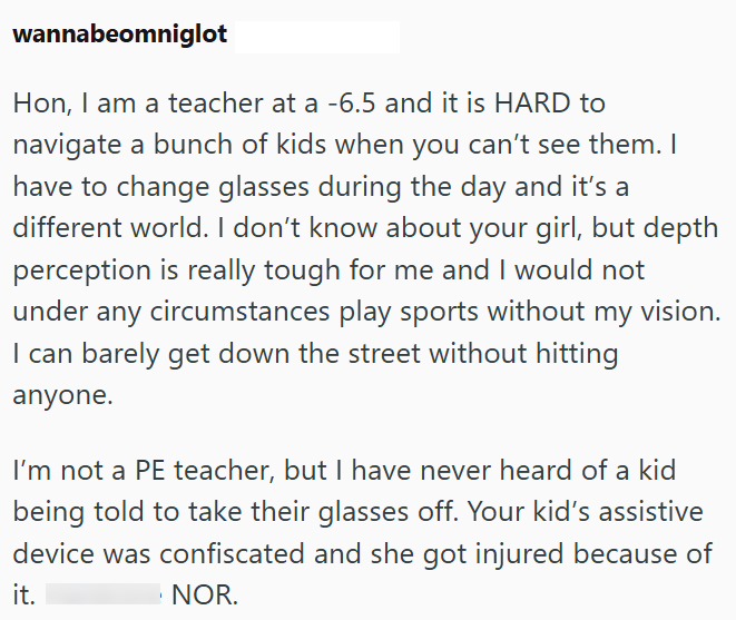 wannabeomniglot Hon, I am a teacher at a -6.5 and it is HARD to navigate a bunch of kids when you can't see them. I have to change glasses during the day and it's a different world. I don't know about your girl, but depth perception is really tough for me and I would not under any circumstances play sports without my vision. I can barely get down the street without hitting anyone. I'm not a PE teacher, but I have never heard of a kid being told to take their glasses off. Your kid's assistive dev