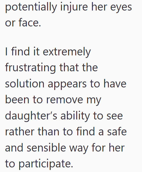 potentially injure her eyes or face. I find it extremely frustrating that the solution appears to have been to remove my daughter's ability to see rather than to find a safe and sensible way for her to participate.