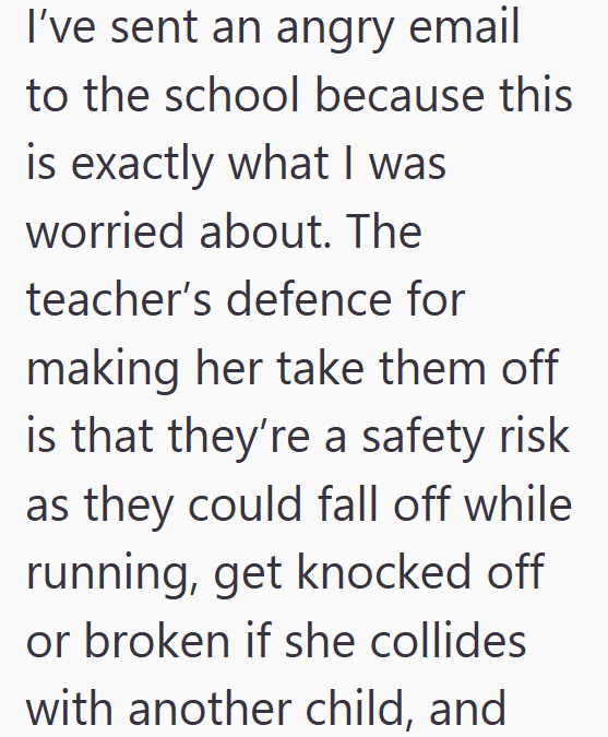 I've sent an angry email to the school because this is exactly what I was worried about. The teacher's defence for making her take them off is that they're a safety risk as they could fall off while running, get knocked off or broken if she collides with another child, and