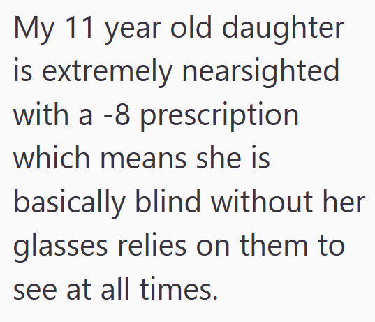 My 11 year old daughter is extremely nearsighted with a -8 prescription which means she is basically blind without her glasses relies on them to see at all times.