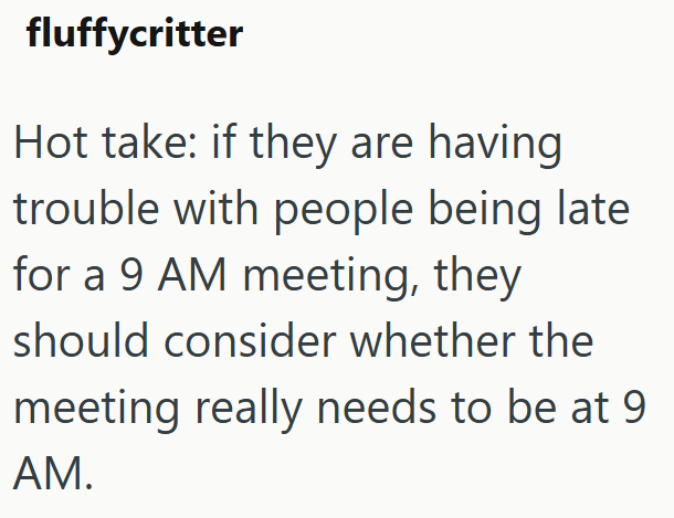 fluffycritter Hot take: if they are having trouble with people being late for a 9 AM meeting, they should consider whether the meeting really needs to be at 9 AM.