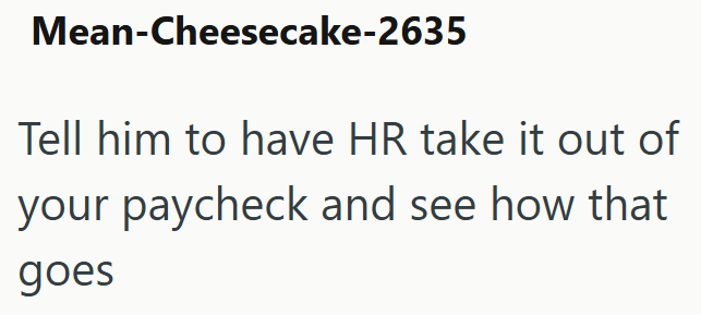Mean-Cheesecake-2635 Tell him to have HR take it out of your paycheck and see how that goes
