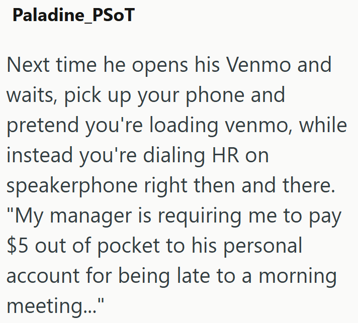 Paladine PSOT Next time he opens his Venmo and waits, pick up your phone and pretend you're loading venmo, while instead you're dialing HR on speakerphone right then and there. "My manager is requiring me to pay $5 out of pocket to his personal account for being late to a morning meeting..."