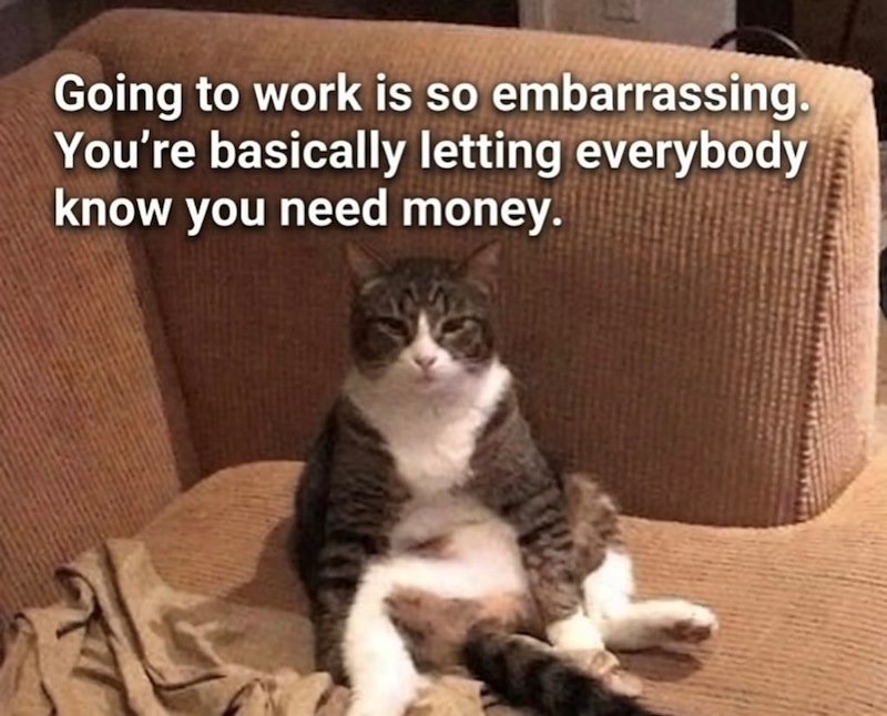 Going to work is so embarrassing. You're basically letting everybody know you need money.