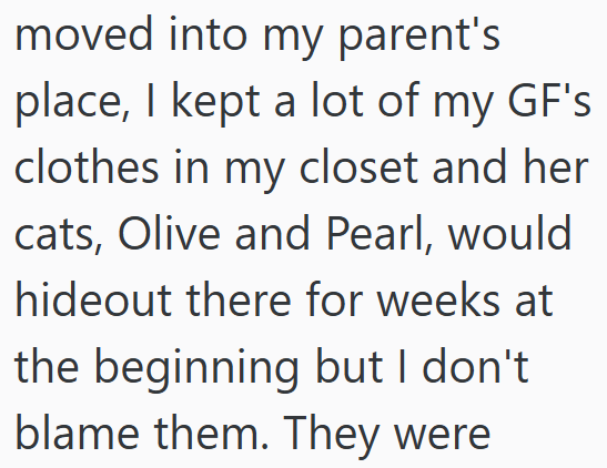 moved into my parent's place, I kept a lot of my GF's clothes in my closet and her cats, Olive and Pearl, would hideout there for weeks at the beginning but I don't. blame them. They were