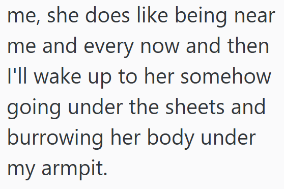 me, she does like being near me and every now and then I'll wake up to her somehow going under the sheets and burrowing her body under my armpit.