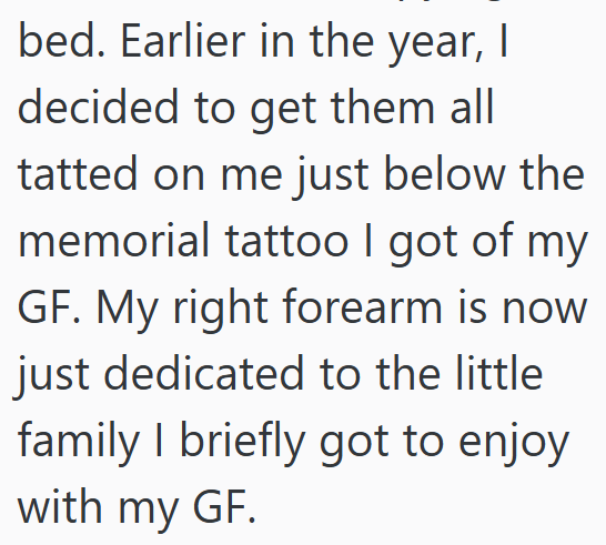 bed. Earlier in the year, I decided to get them all tatted on me just below the memorial tattoo I got of my GF. My right forearm is now just dedicated to the little family I briefly got to enjoy with my GF.
