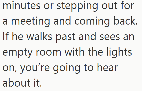 minutes or stepping out for a meeting and coming back. If he walks past and sees an empty room with the lights on, you're going to hear about it.