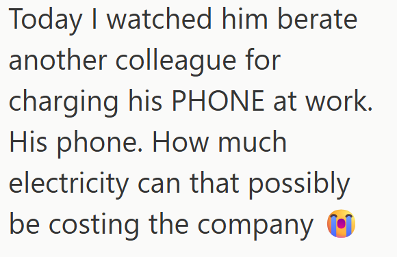 Today I watched him berate another colleague for charging his PHONE at work. His phone. How much electricity can that possibly be costing the company