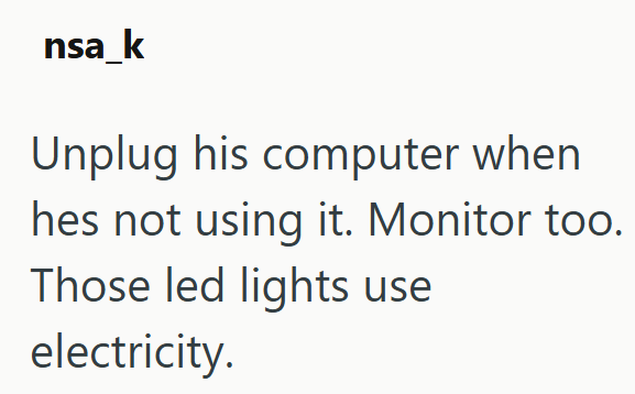nsa_k Unplug his computer when hes not using it. Monitor too. Those led lights use electricity.