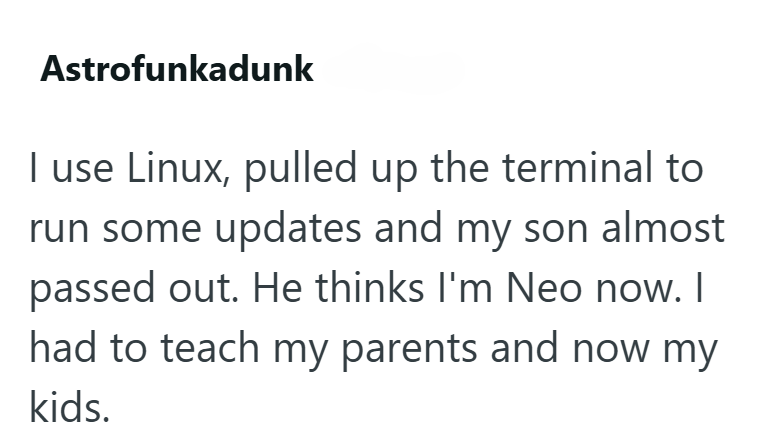Astrofunkadunk I use Linux, pulled up the terminal to run some updates and my son almost passed out. He thinks I'm Neo now. I had to teach my parents and now my kids.