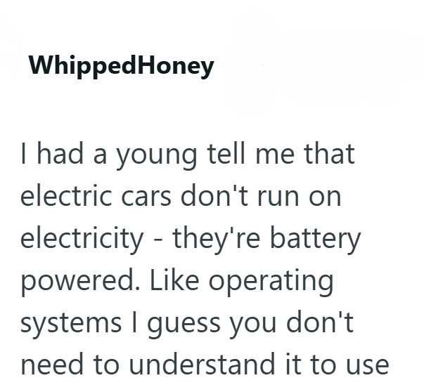 WhippedHoney I had a young tell me that electric cars don't run on electricity they're battery powered. Like operating systems I guess you don't need to understand it to use