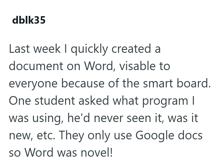 dblk35 Last week I quickly created a document on Word, visable to everyone because of the smart board. One student asked what program I was using, he'd never seen it, was it new, etc. They only use Google docs so Word was novel!