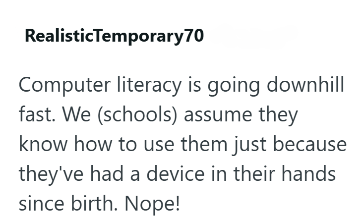 RealisticTemporary70 Computer literacy is going downhill fast. We (schools) assume they know how to use them just because they've had a device in their hands since birth. Nope!