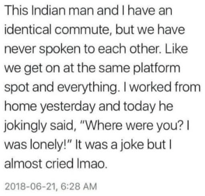 This Indian man and I have an identical commute, but we have never spoken to each other. Like we get on at the same platform spot and everything. I worked from home yesterday and today he jokingly said, "Where were you? I was lonely!" It was a joke but I almost cried Imao. 2018-06-21, 6:28 AM