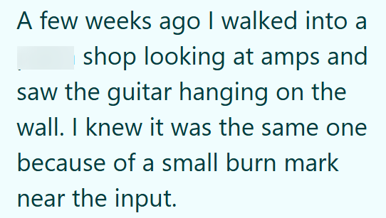 A few weeks ago I walked into a shop looking at amps and saw the guitar hanging on the wall. I knew it was the same one because of a small burn mark near the input.