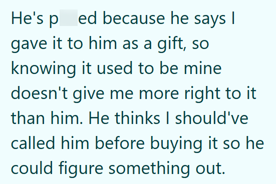 He's ped because he says I gave it to him as a gift, so knowing it used to be mine doesn't give me more right to it than him. He thinks I should've called him before buying it so he could figure something out.