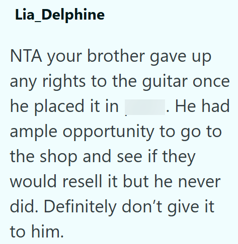 Lia_Delphine NTA your brother gave up any rights to the guitar once he placed it in . He had ample opportunity to go to the shop and see if they would resell it but he never did. Definitely don't give it to him.
