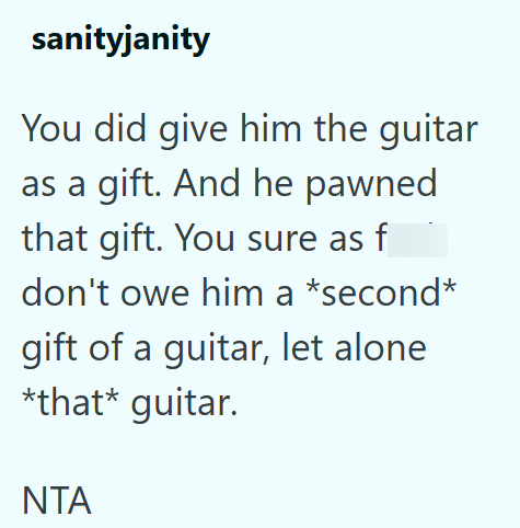 sanityjanity You did give him the guitar as a gift. And he pawned that gift. You sure as f don't owe him a *second* gift of a guitar, let alone *that* guitar. ΝΤΑ