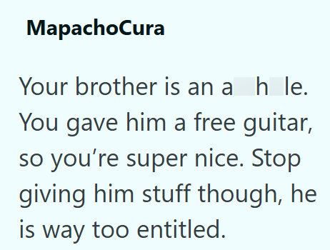 MapachoCura Your brother is an a h le. You gave him a free guitar, so you're super nice. Stop giving him stuff though, he is way too entitled.