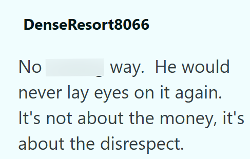 Dense Resort8066 No way. He would never lay eyes on it again. It's not about the money, it's about the disrespect.