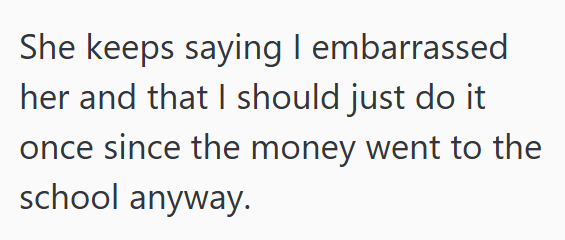 She keeps saying I embarrassed her and that I should just do it once since the money went to the school anyway.