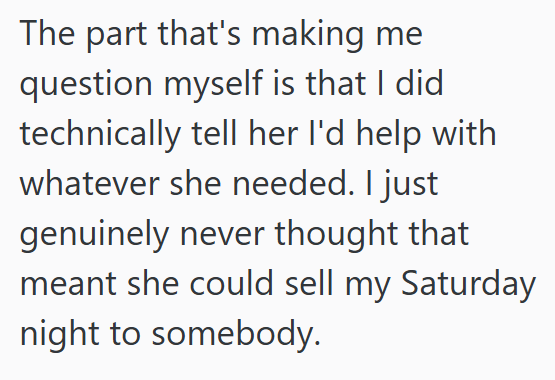 The part that's making me question myself is that I did technically tell her I'd help with whatever she needed. I just genuinely never thought that meant she could sell my Saturday night to somebody.