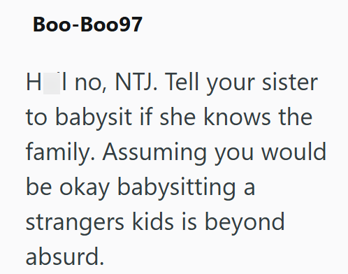 Boo-Boo97 H_I no, NTJ. Tell your sister to babysit if she knows the family. Assuming you would be okay babysitting a strangers kids is beyond absurd.