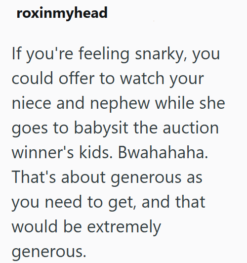 roxinmyhead If you're feeling snarky, you could offer to watch your niece and nephew while she goes to babysit the auction winner's kids. Bwahahaha. That's about generous as you need to get, and that would be extremely generous.