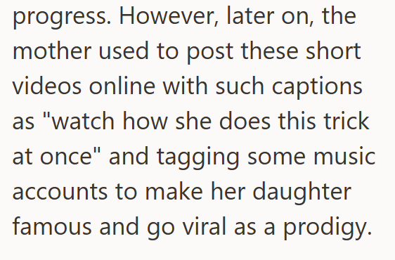 progress. However, later on, the mother used to post these short videos online with such captions as "watch how she does this trick at once" and tagging some music accounts to make her daughter famous and go viral as a prodigy.