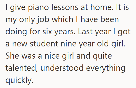 I give piano lessons at home. It is my only job which I have been doing for six years. Last year I got a new student nine year old girl. She was a nice girl and quite talented, understood everything quickly.