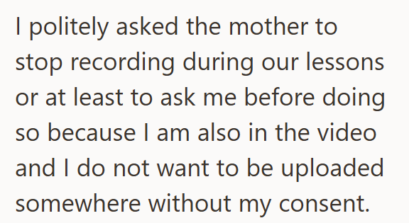 I politely asked the mother to stop recording during our lessons or at least to ask me before doing so because I am also in the video and I do not want to be uploaded somewhere without my consent.