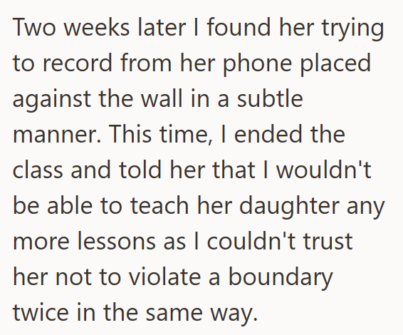 Two weeks later I found her trying to record from her phone placed against the wall in a subtle manner. This time, I ended the class and told her that I wouldn't be able to teach her daughter any more lessons as I couldn't trust her not to violate a boundary twice in the same way.