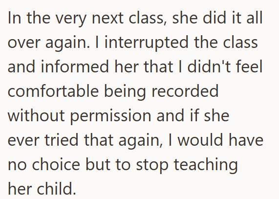 In the very next class, she did it all over again. I interrupted the class and informed her that I didn't feel comfortable being recorded without permission and if she ever tried that again, I would have no choice but to stop teaching her child.