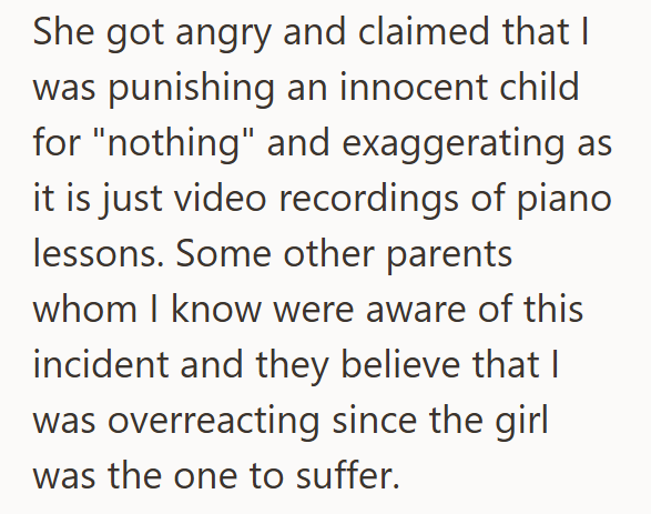 She got angry and claimed that I was punishing an innocent child for "nothing" and exaggerating as it is just video recordings of piano lessons. Some other parents whom I know were aware of this incident and they believe that I was overreacting since the girl was the one to suffer.