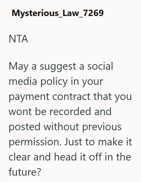 Mysterious_Law_7269 ΝΤΑ May a suggest a social media policy in your payment contract that you wont be recorded and posted without previous permission. Just to make it clear and head it off in the future?