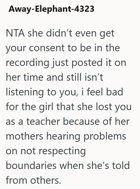 Away-Elephant-4323 NTA she didn't even get your consent to be in the recording just posted it on her time and still isn't listening to you, i feel bad for the girl that she lost you as a teacher because of her mothers hearing problems on not respecting boundaries when she's told from others.