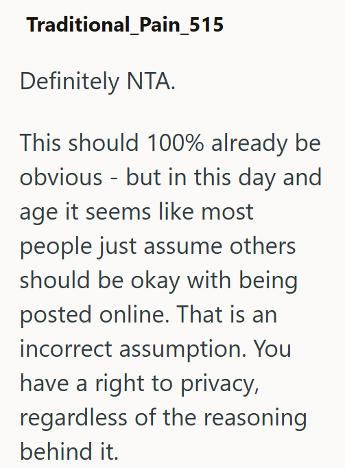 Traditional_Pain_515 Definitely NTA. This should 100% already be obvious - but in this day and age it seems like most people just assume others should be okay with being posted online. That is an incorrect assumption. You have a right to privacy, regardless of the reasoning behind it.