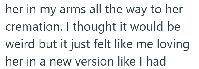her in my arms all the way to her cremation. I thought it would be weird but it just felt like me loving her in a new version like I had