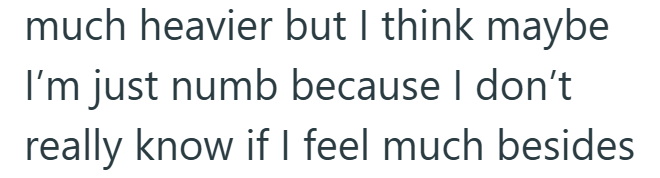 much heavier but I think maybe I'm just numb because I don't really know if I feel much besides