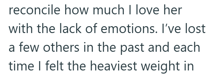 reconcile how much I love her with the lack of emotions. I've lost a few others in the past and each time I felt the heaviest weight in