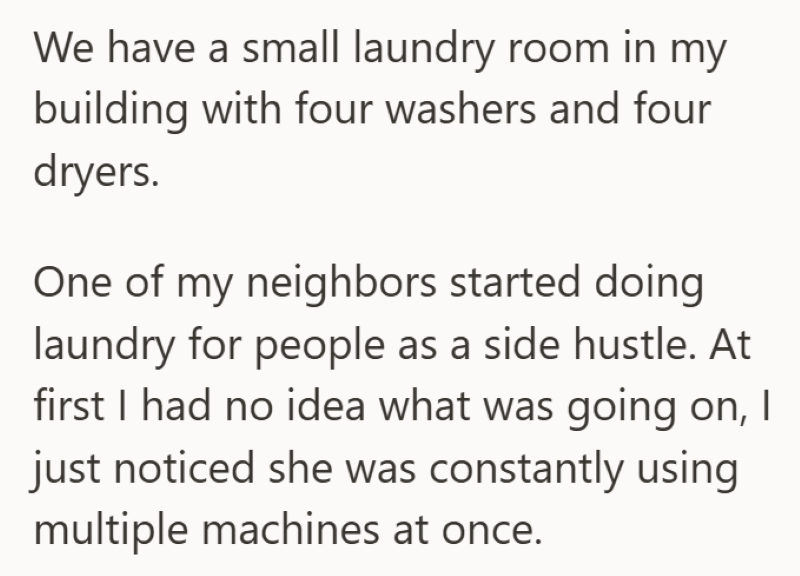 We have a small laundry room in my building with four washers and four dryers. One of my neighbors started doing laundry for people as a side hustle. At first I had no idea what was going on, I just noticed she was constantly using multiple machines at once.