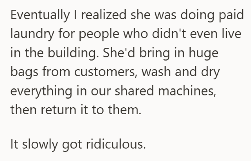 Eventually I realized she was doing paid laundry for people who didn't even live in the building. She'd bring in huge bags from customers, wash and dry everything in our shared machines, then return it to them. It slowly got ridiculous.