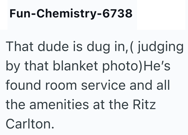 Fun-Chemistry-6738 That dude is dug in, ( judging by that blanket photo) He's found room service and all the amenities at the Ritz Carlton.