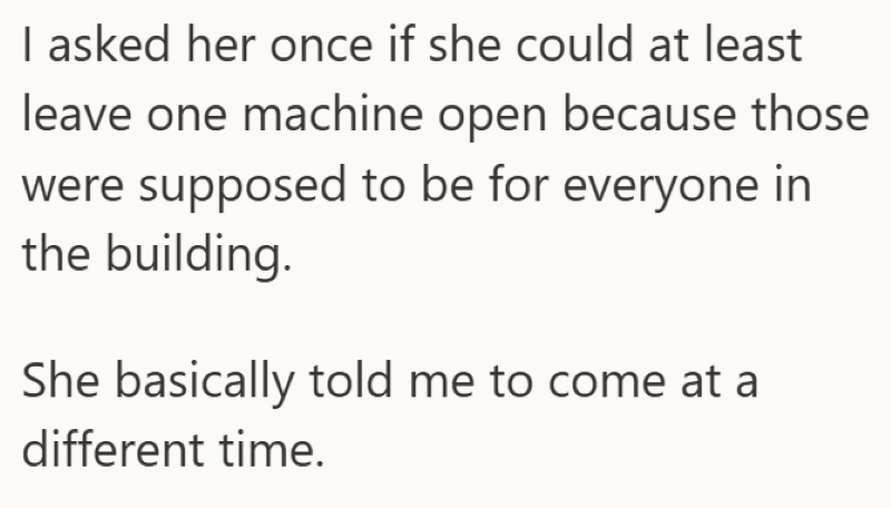 I asked her once if she could at least leave one machine open because those were supposed to be for everyone in the building. She basically told me to come at a different time.