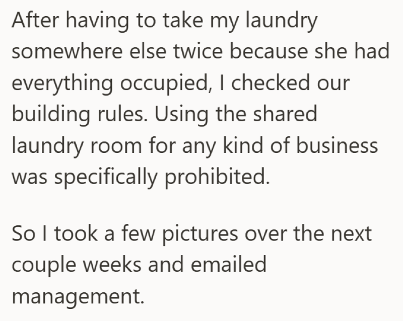 After having to take my laundry somewhere else twice because she had everything occupied, I checked our building rules. Using the shared laundry room for any kind of business was specifically prohibited. So I took a few pictures over the next couple weeks and emailed management.