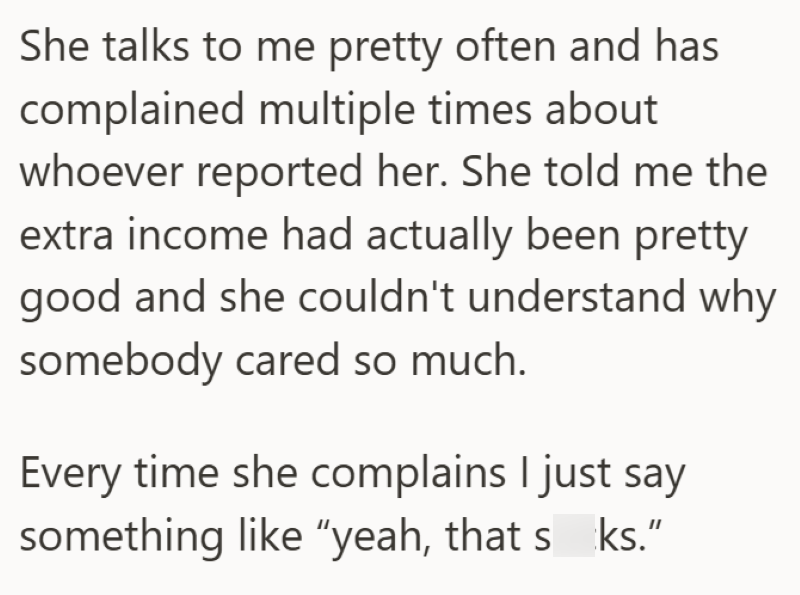 She talks to me pretty often and has complained multiple times about whoever reported her. She told me the extra income had actually been pretty good and she couldn't understand why somebody cared so much. Every time she complains I just say something like "yeah, that sks."